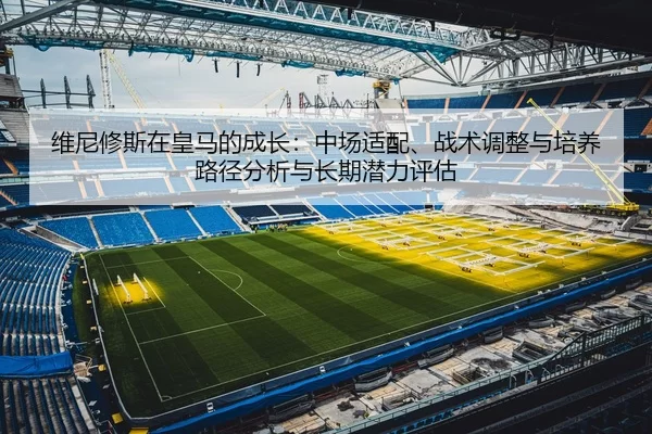 维尼修斯在皇马的成长：中场适配、战术调整与培养路径分析与长期潜力评估