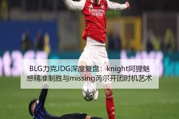 BLG力克JDG深度复盘：knight阿狸魅惑精准制胜与missing芮尔开团时机艺术