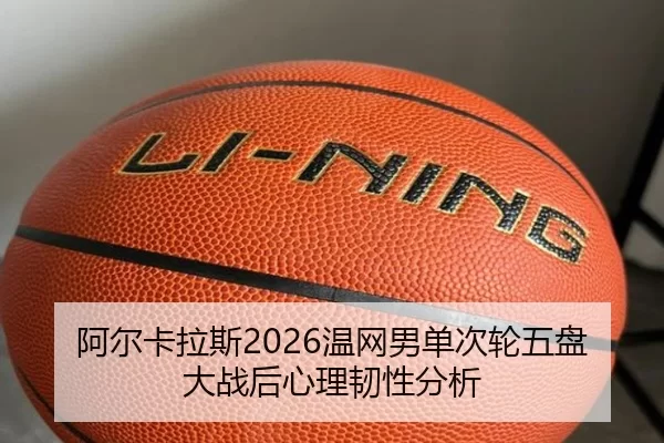 阿尔卡拉斯2026温网男单次轮五盘大战后心理韧性分析